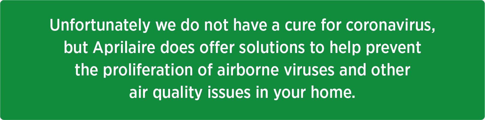 Unfortunately we do not have a cure for coronavirus, but Aprilaire does offer solutions to help prevent the proliferation of airborne viruses and other air quality issues in your home.
